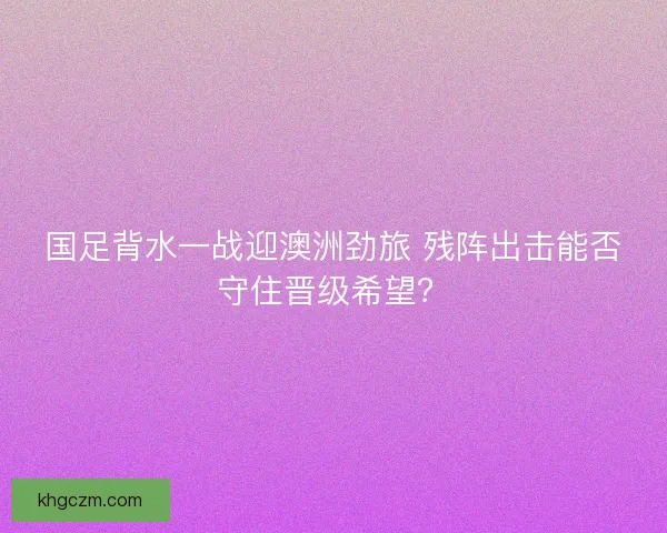 国足背水一战迎澳洲劲旅 残阵出击能否守住晋级希望？