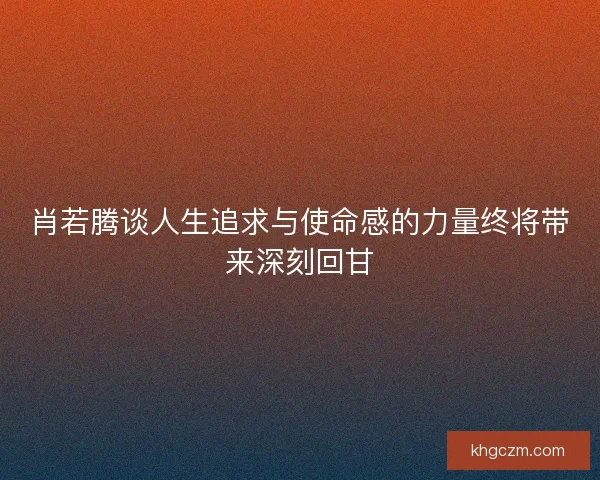 肖若腾谈人生追求与使命感的力量终将带来深刻回甘