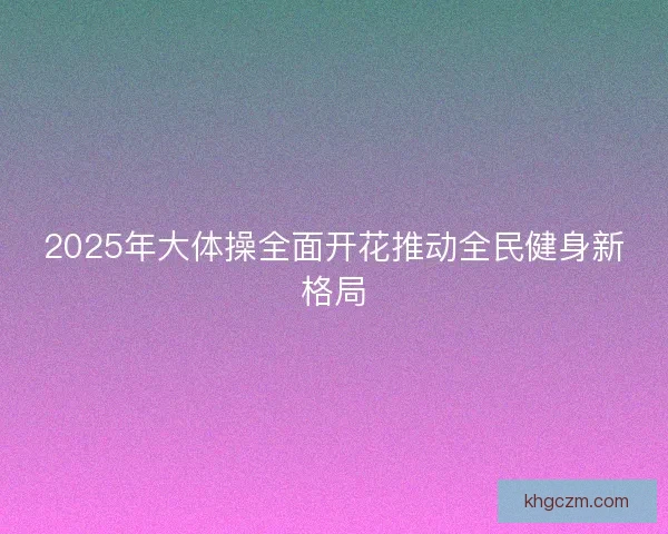 2025年大体操全面开花推动全民健身新格局