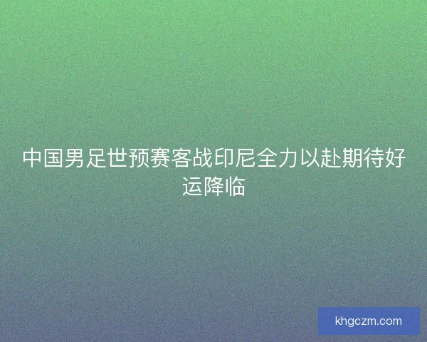 中国男足世预赛客战印尼全力以赴期待好运降临