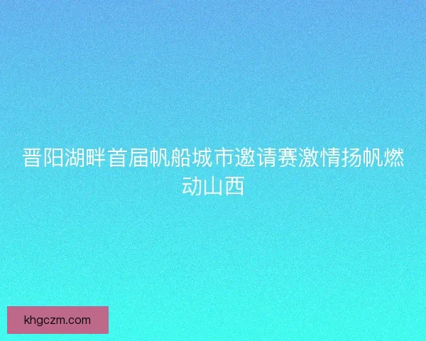 晋阳湖畔首届帆船城市邀请赛激情扬帆燃动山西