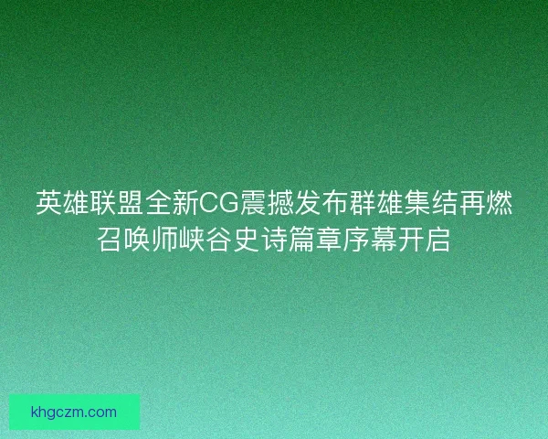 英雄联盟全新CG震撼发布群雄集结再燃召唤师峡谷史诗篇章序幕开启