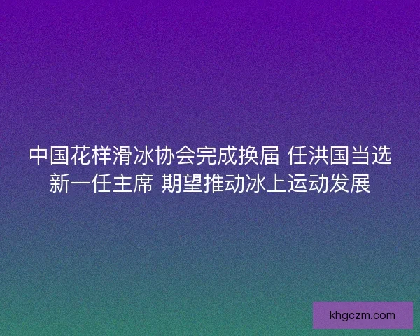 中国花样滑冰协会完成换届 任洪国当选新一任主席 期望推动冰上运动发展