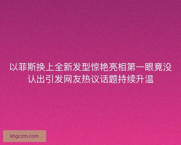 以菲斯换上全新发型惊艳亮相第一眼竟没认出引发网友热议话题持续升温