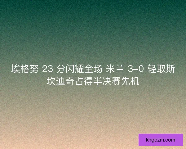 埃格努 23 分闪耀全场 米兰 3-0 轻取斯坎迪奇占得半决赛先机