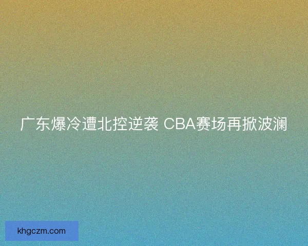 广东爆冷遭北控逆袭 CBA赛场再掀波澜