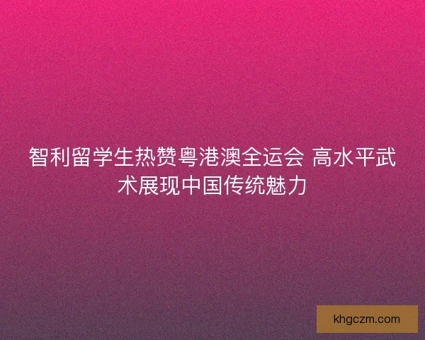 智利留学生热赞粤港澳全运会 高水平武术展现中国传统魅力