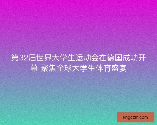 第32届世界大学生运动会在德国成功开幕 聚焦全球大学生体育盛宴