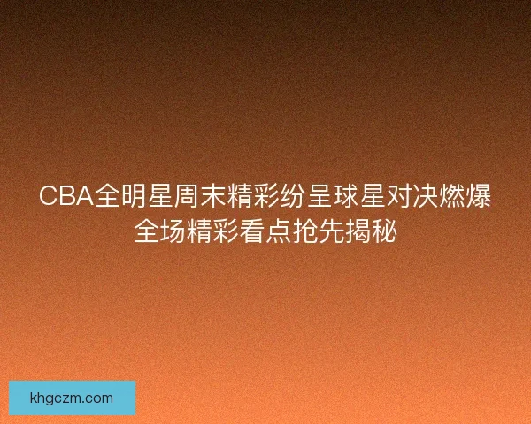 CBA全明星周末精彩纷呈球星对决燃爆全场精彩看点抢先揭秘