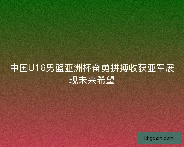 中国U16男篮亚洲杯奋勇拼搏收获亚军展现未来希望