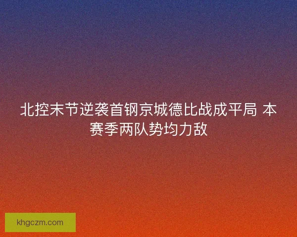 北控末节逆袭首钢京城德比战成平局 本赛季两队势均力敌