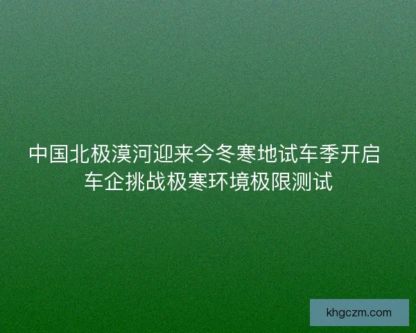 中国北极漠河迎来今冬寒地试车季开启 车企挑战极寒环境极限测试
