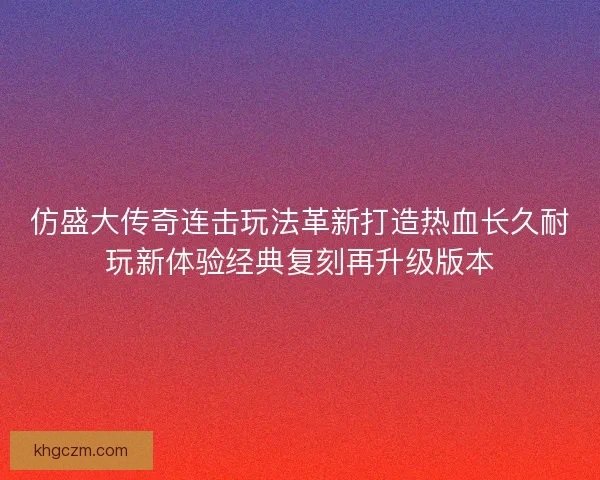 仿盛大传奇连击玩法革新打造热血长久耐玩新体验经典复刻再升级版本