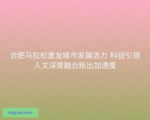 合肥马拉松激发城市发展活力 科创引领人文深度融合跑出加速度