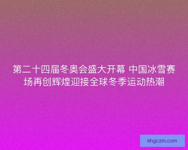 第二十四届冬奥会盛大开幕 中国冰雪赛场再创辉煌迎接全球冬季运动热潮