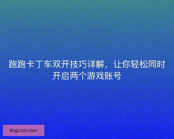 跑跑卡丁车双开技巧详解，让你轻松同时开启两个游戏账号