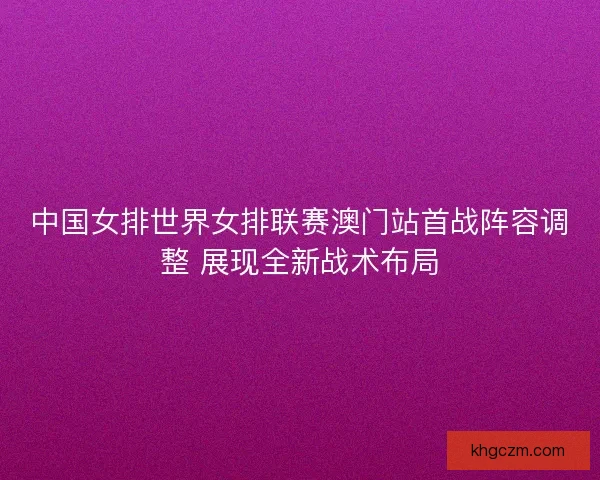 中国女排世界女排联赛澳门站首战阵容调整 展现全新战术布局