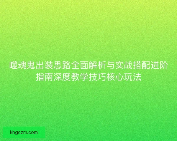 噬魂鬼出装思路全面解析与实战搭配进阶指南深度教学技巧核心玩法