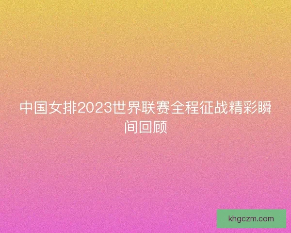 中国女排2023世界联赛全程征战精彩瞬间回顾