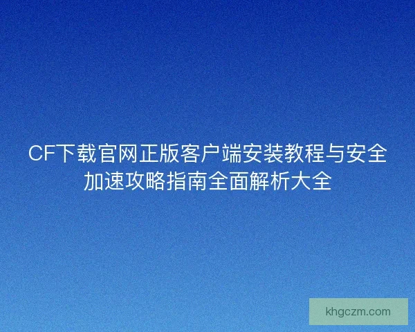 CF下载官网正版客户端安装教程与安全加速攻略指南全面解析大全