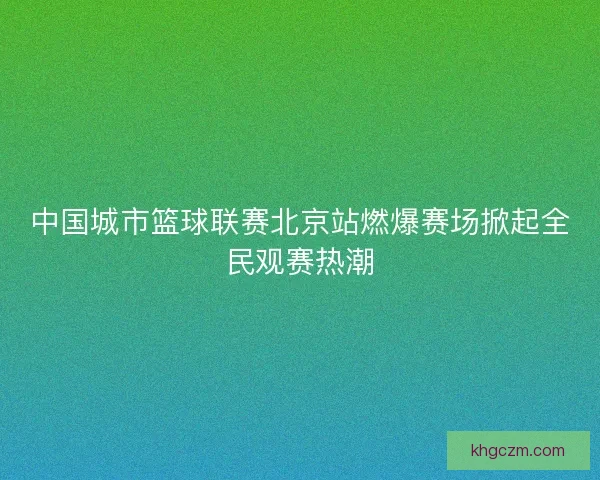 中国城市篮球联赛北京站燃爆赛场掀起全民观赛热潮