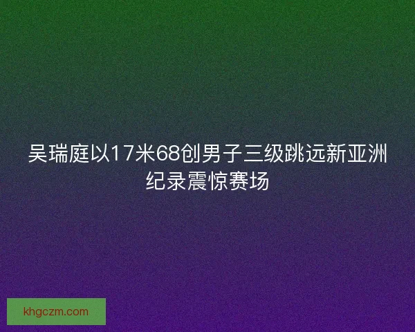 吴瑞庭以17米68创男子三级跳远新亚洲纪录震惊赛场