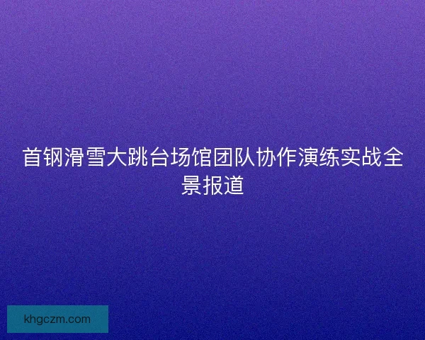 首钢滑雪大跳台场馆团队协作演练实战全景报道