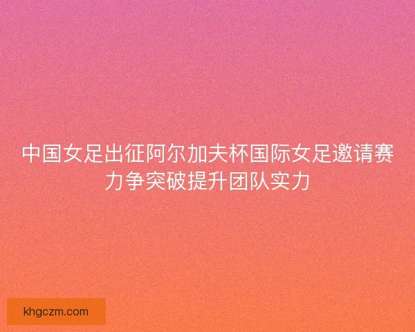 中国女足出征阿尔加夫杯国际女足邀请赛力争突破提升团队实力