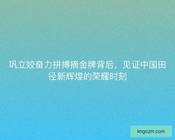 巩立姣奋力拼搏摘金牌背后，见证中国田径新辉煌的荣耀时刻