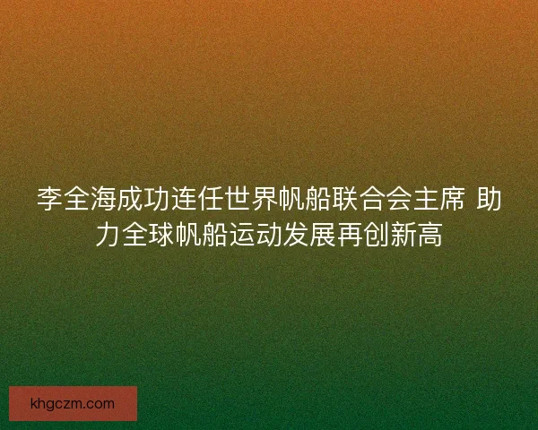 李全海成功连任世界帆船联合会主席 助力全球帆船运动发展再创新高