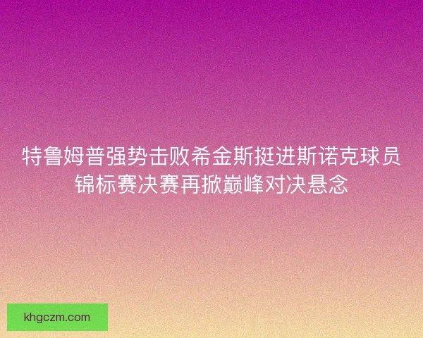 特鲁姆普强势击败希金斯挺进斯诺克球员锦标赛决赛再掀巅峰对决悬念